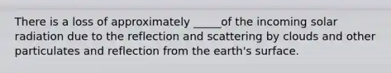 There is a loss of approximately _____of the incoming solar radiation due to the reflection and scattering by clouds and other particulates and reflection from the earth's surface.