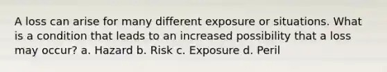 A loss can arise for many different exposure or situations. What is a condition that leads to an increased possibility that a loss may occur? a. Hazard b. Risk c. Exposure d. Peril