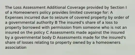 The Loss Assessment Additional Coverage provided by Section I of a Homeowners policy provides limited coverage for: A Expenses incurred due to seizure of covered property by order of a governmental authority B The insured's share of a loss to property borrowed with permission from someone who is not an insured on the policy C Assessments made against the insured by a governmental body D Assessments made for the insured's share of losses relating to property owned by a homeowners association