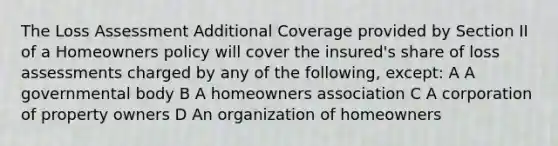 The Loss Assessment Additional Coverage provided by Section II of a Homeowners policy will cover the insured's share of loss assessments charged by any of the following, except: A A governmental body B A homeowners association C A corporation of property owners D An organization of homeowners