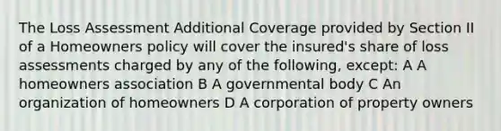 The Loss Assessment Additional Coverage provided by Section II of a Homeowners policy will cover the insured's share of loss assessments charged by any of the following, except: A A homeowners association B A governmental body C An organization of homeowners D A corporation of property owners