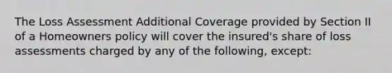 The Loss Assessment Additional Coverage provided by Section II of a Homeowners policy will cover the insured's share of loss assessments charged by any of the following, except: