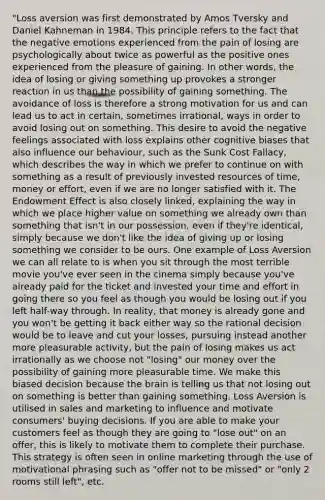 "Loss aversion was first demonstrated by Amos Tversky and Daniel Kahneman in 1984. This principle refers to the fact that the negative emotions experienced from the pain of losing are psychologically about twice as powerful as the positive ones experienced from the pleasure of gaining. In other words, the idea of losing or giving something up provokes a stronger reaction in us than the possibility of gaining something. The avoidance of loss is therefore a strong motivation for us and can lead us to act in certain, sometimes irrational, ways in order to avoid losing out on something. This desire to avoid the negative feelings associated with loss explains other cognitive biases that also influence our behaviour, such as the Sunk Cost Fallacy, which describes the way in which we prefer to continue on with something as a result of previously invested resources of time, money or effort, even if we are no longer satisfied with it. The Endowment Effect is also closely linked, explaining the way in which we place higher value on something we already own than something that isn't in our possession, even if they're identical, simply because we don't like the idea of giving up or losing something we consider to be ours. One example of Loss Aversion we can all relate to is when you sit through the most terrible movie you've ever seen in the cinema simply because you've already paid for the ticket and invested your time and effort in going there so you feel as though you would be losing out if you left half-way through. In reality, that money is already gone and you won't be getting it back either way so the rational decision would be to leave and cut your losses, pursuing instead another more pleasurable activity, but the pain of losing makes us act irrationally as we choose not "losing" our money over the possibility of gaining more pleasurable time. We make this biased decision because the brain is telling us that not losing out on something is better than gaining something. Loss Aversion is utilised in sales and marketing to influence and motivate consumers' buying decisions. If you are able to make your customers feel as though they are going to "lose out" on an offer, this is likely to motivate them to complete their purchase. This strategy is often seen in online marketing through the use of motivational phrasing such as "offer not to be missed" or "only 2 rooms still left", etc.