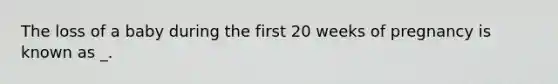 The loss of a baby during the first 20 weeks of pregnancy is known as _.