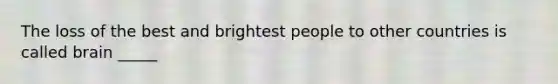 The loss of the best and brightest people to other countries is called brain _____