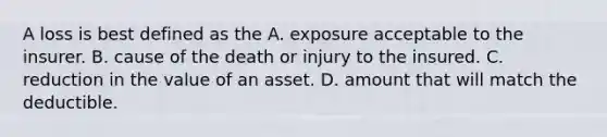 A loss is best defined as the A. exposure acceptable to the insurer. B. cause of the death or injury to the insured. C. reduction in the value of an asset. D. amount that will match the deductible.