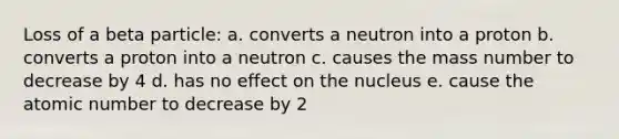 Loss of a beta particle: a. converts a neutron into a proton b. converts a proton into a neutron c. causes the mass number to decrease by 4 d. has no effect on the nucleus e. cause the atomic number to decrease by 2