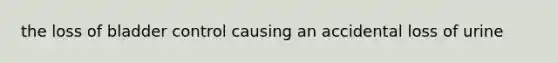 the loss of bladder control causing an accidental loss of urine