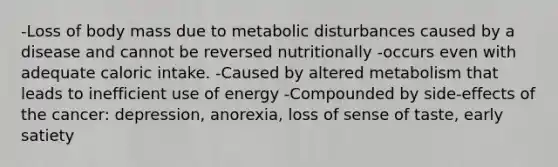 -Loss of body mass due to metabolic disturbances caused by a disease and cannot be reversed nutritionally -occurs even with adequate caloric intake. -Caused by altered metabolism that leads to inefficient use of energy -Compounded by side-effects of the cancer: depression, anorexia, loss of sense of taste, early satiety