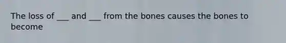 The loss of ___ and ___ from the bones causes the bones to become