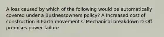 A loss caused by which of the following would be automatically covered under a Businessowners policy? A Increased cost of construction B Earth movement C Mechanical breakdown D Off-premises power failure