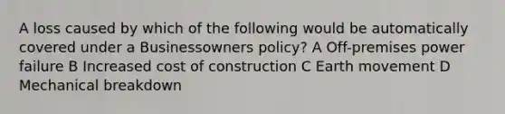 A loss caused by which of the following would be automatically covered under a Businessowners policy? A Off-premises power failure B Increased cost of construction C Earth movement D Mechanical breakdown