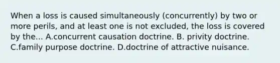 When a loss is caused simultaneously (concurrently) by two or more perils, and at least one is not excluded, the loss is covered by the... A.concurrent causation doctrine. B. privity doctrine. C.family purpose doctrine. D.doctrine of attractive nuisance.