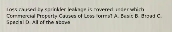 Loss caused by sprinkler leakage is covered under which Commercial Property Causes of Loss forms? A. Basic B. Broad C. Special D. All of the above