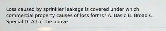 Loss caused by sprinkler leakage is covered under which commercial property causes of loss forms? A. Basic B. Broad C. Special D. All of the above