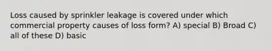 Loss caused by sprinkler leakage is covered under which commercial property causes of loss form? A) special B) Broad C) all of these D) basic