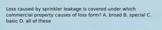 Loss caused by sprinkler leakage is covered under which commercial property causes of loss form? A. broad B. special C. basic D. all of these