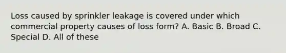 Loss caused by sprinkler leakage is covered under which commercial property causes of loss form? A. Basic B. Broad C. Special D. All of these