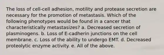 The loss of cell-cell adhesion, motility and protease secretion are necessary for the promotion of metastasis. Which of the following phenotypes would be found in a cancer that characteristically metastasizes? a. Decreased secretion of plasminogens. b. Loss of E-cadherin junctions on the cell membrane. c. Loss of the ability to undergo EMT. d. Decreased proteolytic enzyme activity. e. All of the above.