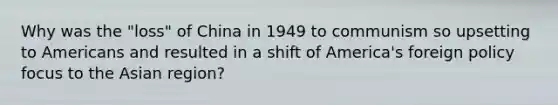 Why was the "loss" of China in 1949 to communism so upsetting to Americans and resulted in a shift of America's foreign policy focus to the Asian region?