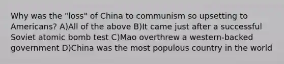 Why was the "loss" of China to communism so upsetting to Americans? A)All of the above B)It came just after a successful Soviet atomic bomb test C)Mao overthrew a western-backed government D)China was the most populous country in the world