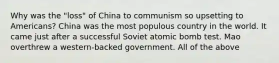 Why was the "loss" of China to communism so upsetting to Americans? China was the most populous country in the world. It came just after a successful Soviet atomic bomb test. Mao overthrew a western-backed government. All of the above