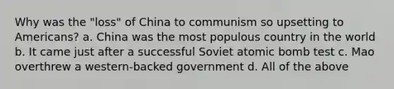 Why was the "loss" of China to communism so upsetting to Americans? a. China was the most populous country in the world b. It came just after a successful Soviet atomic bomb test c. Mao overthrew a western-backed government d. All of the above