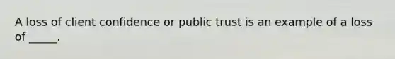 A loss of client confidence or public trust is an example of a loss of _____.