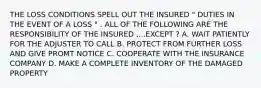 THE LOSS CONDITIONS SPELL OUT THE INSURED " DUTIES IN THE EVENT OF A LOSS " . ALL OF THE FOLLOWING ARE THE RESPONSIBILITY OF THE INSURED ,...EXCEPT ? A. WAIT PATIENTLY FOR THE ADJUSTER TO CALL B. PROTECT FROM FURTHER LOSS AND GIVE PROMT NOTICE C. COOPERATE WITH THE INSURANCE COMPANY D. MAKE A COMPLETE INVENTORY OF THE DAMAGED PROPERTY