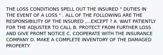 THE LOSS CONDITIONS SPELL OUT THE INSURED " DUTIES IN THE EVENT OF A LOSS " . ALL OF THE FOLLOWING ARE THE RESPONSIBILITY OF THE INSURED ,...EXCEPT ? A. WAIT PATIENTLY FOR THE ADJUSTER TO CALL B. PROTECT FROM FURTHER LOSS AND GIVE PROMT NOTICE C. COOPERATE WITH THE INSURANCE COMPANY D. MAKE A COMPLETE INVENTORY OF THE DAMAGED PROPERTY