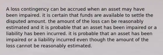 A loss contingency can be accrued when an asset may have been impaired. it is certain that funds are available to settle the disputed amount. the amount of the loss can be reasonably estimated and it is probable that an asset has been impaired or a liability has been incurred. it is probable that an asset has been impaired or a liability incurred even though the amount of the loss cannot be reasonably estimated.