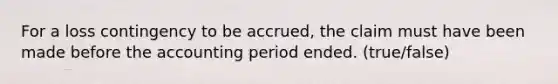 For a loss contingency to be accrued, the claim must have been made before the accounting period ended. (true/false)