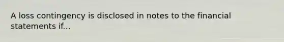 A loss contingency is disclosed in notes to the financial statements if...