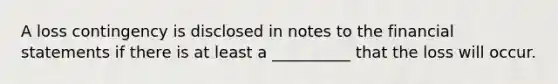 A loss contingency is disclosed in notes to the financial statements if there is at least a __________ that the loss will occur.