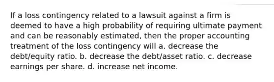 If a loss contingency related to a lawsuit against a firm is deemed to have a high probability of requiring ultimate payment and can be reasonably estimated, then the proper accounting treatment of the loss contingency will a. decrease the debt/equity ratio. b. decrease the debt/asset ratio. c. decrease earnings per share. d. increase net income.