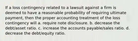 If a loss contingency related to a lawsuit against a firm is deemed to have a reasonable probability of requiring ultimate payment, then the proper accounting treatment of the loss contingency will a. require note disclosure. b. decrease the debt/asset ratio. c. increase the accounts payable/sales ratio. d. decrease the debt/equity ratio.