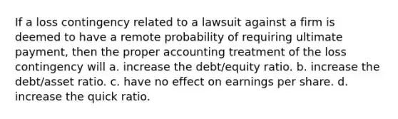 If a loss contingency related to a lawsuit against a firm is deemed to have a remote probability of requiring ultimate payment, then the proper accounting treatment of the loss contingency will a. increase the debt/equity ratio. b. increase the debt/asset ratio. c. have no effect on earnings per share. d. increase the quick ratio.