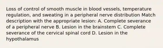 Loss of control of smooth muscle in blood vessels, temperature regulation, and sweating in a peripheral nerve distribution Match description with the appropriate lesion: A. Complete severance of a peripheral nerve B. Lesion in the brainstem C. Complete severance of the cervical spinal cord D. Lesion in the hypothalamus