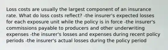 Loss costs are usually the largest component of an insurance rate. What do loss costs reflect? -the insurer's expected losses for each exposure unit while the policy is in force -the insurer's commissions payable to producers and other underwriting expenses -the insurer's losses and expenses during recent policy periods -the insurer's actual losses during the policy period