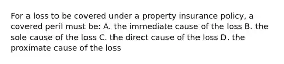 For a loss to be covered under a property insurance policy, a covered peril must be: A. the immediate cause of the loss B. the sole cause of the loss C. the direct cause of the loss D. the proximate cause of the loss