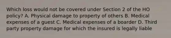 Which loss would not be covered under Section 2 of the HO policy? A. Physical damage to property of others B. Medical expenses of a guest C. Medical expenses of a boarder D. Third party property damage for which the insured is legally liable