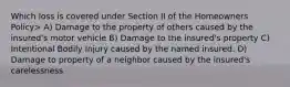 Which loss is covered under Section II of the Homeowners Policy> A) Damage to the property of others caused by the insured's motor vehicle B) Damage to the insured's property C) Intentional Bodily Injury caused by the named insured. D) Damage to property of a neighbor caused by the insured's carelessness