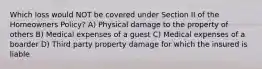 Which loss would NOT be covered under Section II of the Homeowners Policy? A) Physical damage to the property of others B) Medical expenses of a guest C) Medical expenses of a boarder D) Third party property damage for which the insured is liable