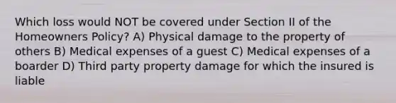 Which loss would NOT be covered under Section II of the Homeowners Policy? A) Physical damage to the property of others B) Medical expenses of a guest C) Medical expenses of a boarder D) Third party property damage for which the insured is liable