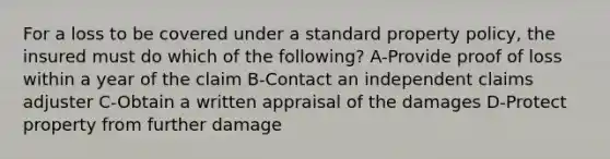 For a loss to be covered under a standard property policy, the insured must do which of the following? A-Provide proof of loss within a year of the claim B-Contact an independent claims adjuster C-Obtain a written appraisal of the damages D-Protect property from further damage