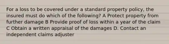 For a loss to be covered under a standard property policy, the insured must do which of the following? A Protect property from further damage B Provide proof of loss within a year of the claim C Obtain a written appraisal of the damages D. Contact an independent claims adjuster