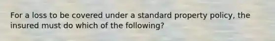 For a loss to be covered under a standard property policy, the insured must do which of the following?