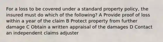 For a loss to be covered under a standard property policy, the insured must do which of the following? A Provide proof of loss within a year of the claim B Protect property from further damage C Obtain a written appraisal of the damages D Contact an independent claims adjuster