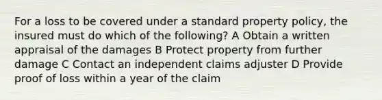 For a loss to be covered under a standard property policy, the insured must do which of the following? A Obtain a written appraisal of the damages B Protect property from further damage C Contact an independent claims adjuster D Provide proof of loss within a year of the claim