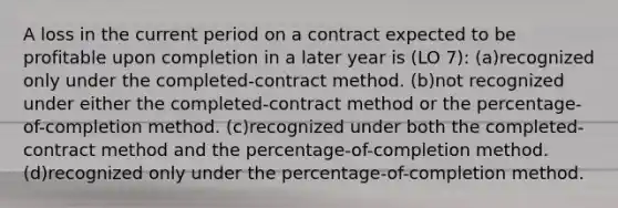 A loss in the current period on a contract expected to be profitable upon completion in a later year is (LO 7): (a)recognized only under the completed-contract method. (b)not recognized under either the completed-contract method or the percentage-of-completion method. (c)recognized under both the completed-contract method and the percentage-of-completion method. (d)recognized only under the percentage-of-completion method.